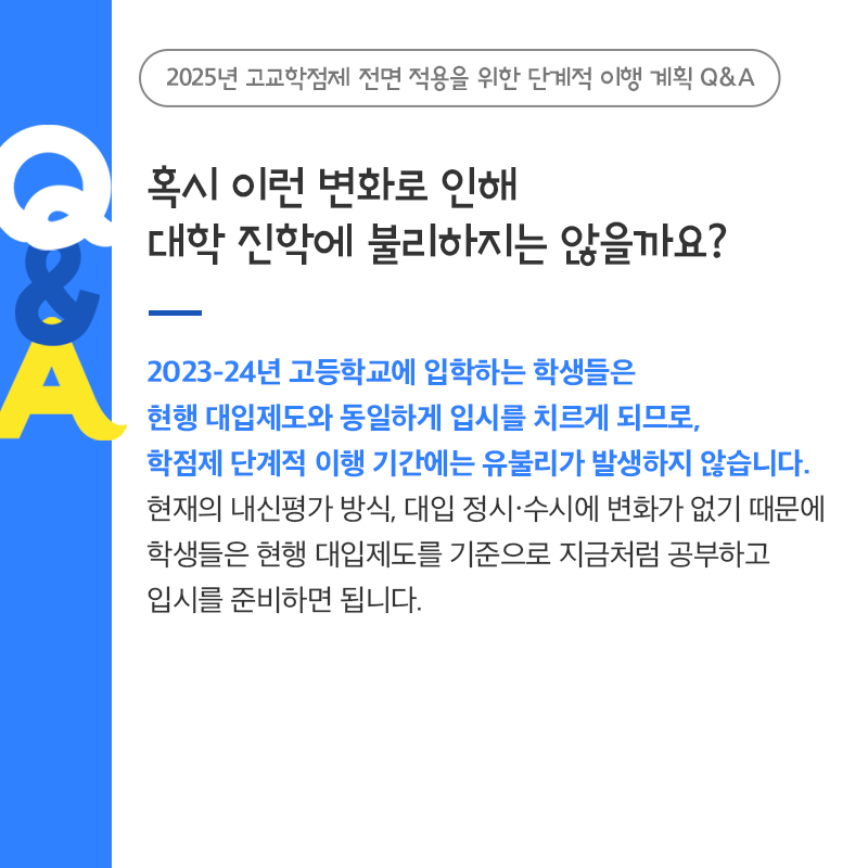 2023-24년 고등학교에 입학하는 학생들은 현행 대입제도와 동일하게 입시를 치르게 되므로, 학점제 단계적 이행 기간에는 유불리가 발생하지 않습니다. 현재의 내신평가 방식, 대입 정시?수시에 변화가 없기 때문에 학생들은 현행 대입제도를 기준으로 지금처럼 공부하고 입시를 준비하면 됩니다.