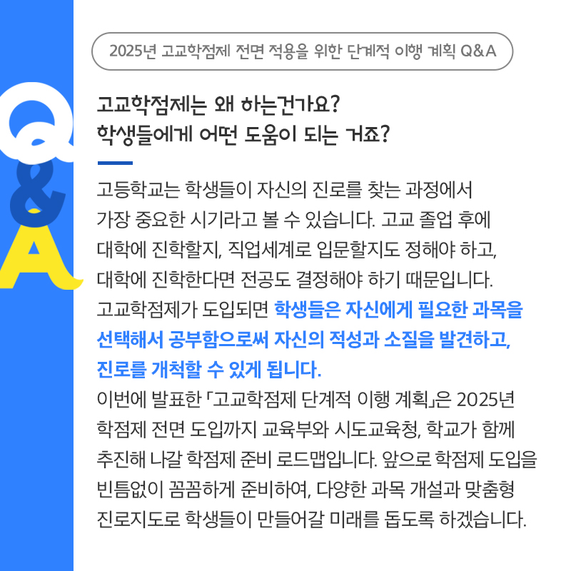 고등학교는 학생들이 자신의 진로를 찾는 과정에서 가장 중요한 시기라고 볼 수 있습니다. 고교 졸업 후에 대학에 진학할지, 직업세계로 입문할지도 정해야 하고, 대학에 진학한다면 전공도 결정해야 하기 때문입니다. 고교학점제가 도입되면 학생들은 자신에게 필요한 과목을 선택해서 공부함으로써 자신의 적성과 소질을 발견하고, 진로를 개척할 수 있게 됩니다. 이번에 발표한 「고교학점제 단계적 이행 계획」은 2025년 학점제 전면 도입까지 교육부와 시도교육청, 학교가 함께 추진해 나갈 학점제 준비 로드맵입니다. 앞으로 학점제 도입을 빈틈없이 꼼꼼하게 준비하여, 다양한 과목 개설과 맞춤형 진로지도로 학생들이 미래를 돕도록 하겠습니다. 