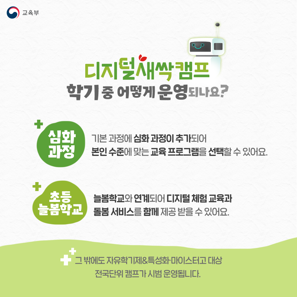 디지털새싹캠프 학기중 어떻게 운영되나요? 심화과정 : 기본 과정에 심화 과정이 추가되어 본인 수준에 맞는 교육 프로그램을 선택할 수 있어요. 초등 늘봄학교 : 늘봄학교와 연계되어 디지털 체험 교육과 돌봄 서비스를 함께 제공 받을 있어요. 그 밖에도 자유학기제&특성화, 마이스터고 대상 전국단위 캠프가 시범 운영됩니다.