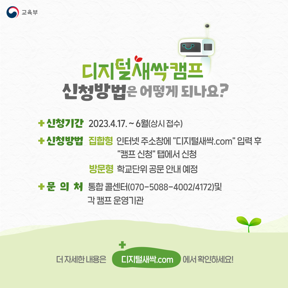 디지털새싹캠프 신청방법은 어떻게 되나요? 신청기간 : 2023.4.17.~6월(상시 접수) 신청방법 : (집합형) 인터넷 주소창에 디지털새싹.com 입력 후 캠프 신청탭에서 신청 (방문형) 학교단위 공문 안내 예정 문의처 : 통합 콜센터(070-5088-4002/4172) 및 각 캠프 운영기관 더 자세한 내용은 디지털새싹.com에서 확인하세요!