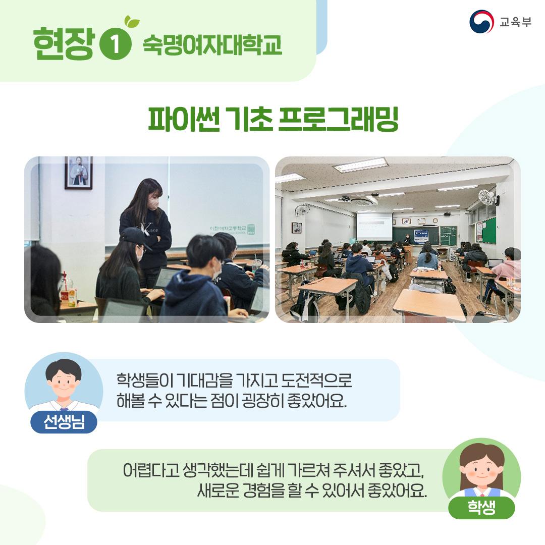 현장1 숙명여자대학교 파이썬 기초 프로그래밍 선생님 : 학생들이 기대감을 가지고 도전적으로 해볼 수 있다는 점이 굉장히 좋았어요. 학생 : 어렵다고 생각했는데 쉽게 가르쳐 주셔서 좋았고, 새로운 경험을 할 수 있어서 좋았어요.
