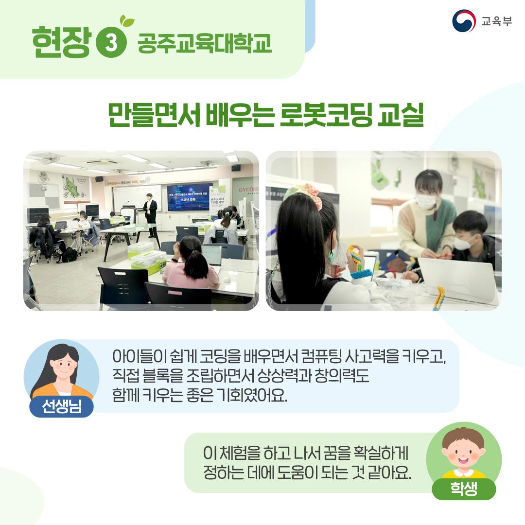 현장3 공주교육대학교 만들면서 배우는 로봇코딩 교실 선생님 : 아이들이 쉽게 코딩을 배우면서 컴퓨팅 사고력을 키우고, 직접 블록을 조립하면서 상상력과 창의력도 함께 키우는 좋은 기회였어요. 학생 : 이 체험을 하고 나서 꿈을 확실하게 정하는 데에 도움이 되는 것 같아요.