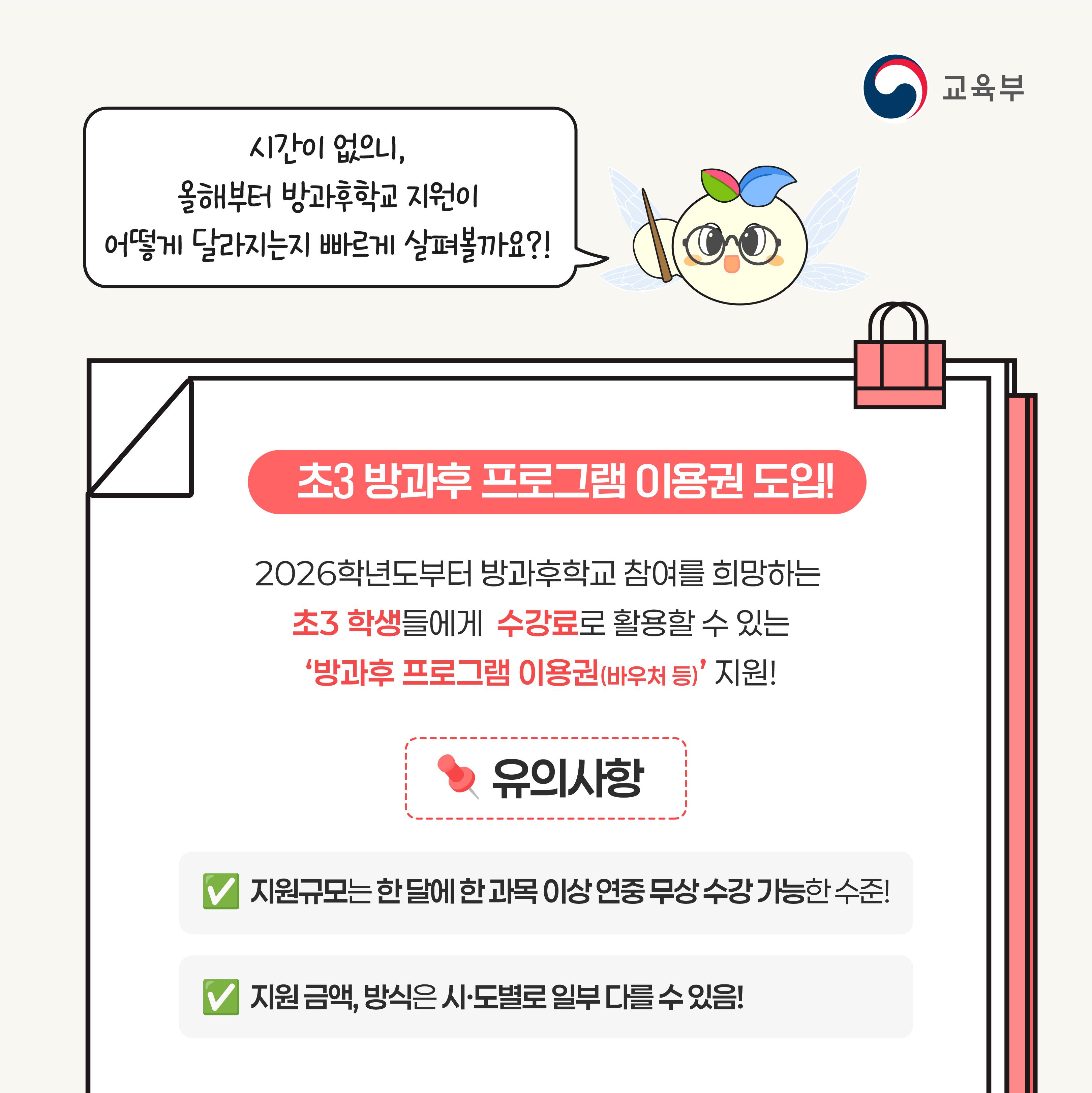 시간이 없으니, 올해부터 방과후학교 지원이 어떻게 달라지는지 빠르게 살펴볼까요?! 초3 방과후 프로그램 이용권 도입! 2026학년도부터 방과후학교 참여를 희망하는 초3 학생들에게 수강료로 활용할 수 있는 방과후 프로그램 이용권(바우처 등) 지원! 유의사항 지원규모는 한달에 한 과목 이상 연중 무상 수강 가능한 수준! 지원 금액, 방식은 시도별로 일부 다를 수 있음!