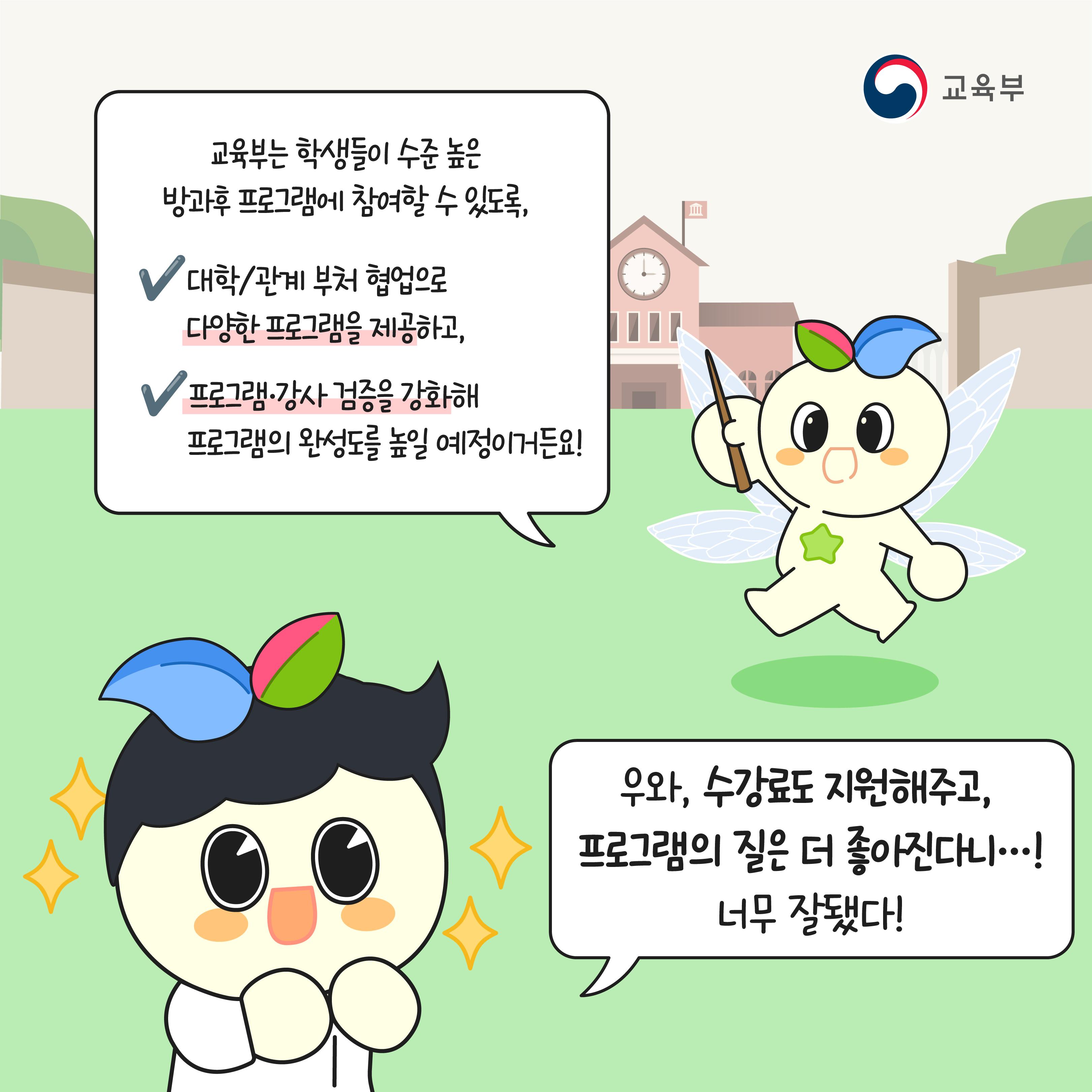 교육부는 학생들이 수준 높은 방과후 프로그램에 참여할 수 있도록, 대학/관계부처 협업으로 다양한 프로그램을 제공하고, 프로그램·강사 검증을 강화해 프로그램의 완성도를 높일 예정이거든요! 우와, 수강료도 지원해주고, 프로그램의 질은 더 좋아진다니.. 너무 잘됐다!